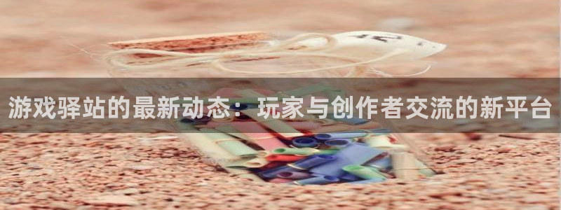 手机版奇亿娱乐客户端下载：游戏驿站的最新动态：玩家与创作者交