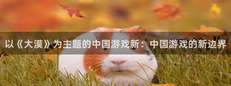 奇亿娱乐测速登陆：以《大漠》为主题的中国游戏新：中国游戏的新