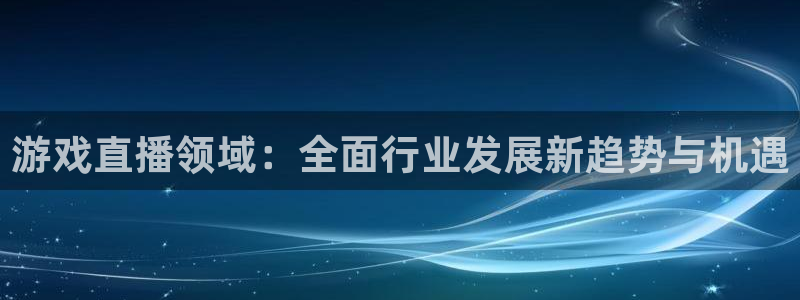 奇亿娱乐注册登录：游戏直播领域：全面行业发展新趋势与机遇